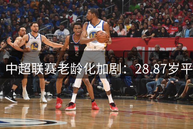 中超联赛"老龄化"加剧：28.87岁平均年龄背后的青训困局
