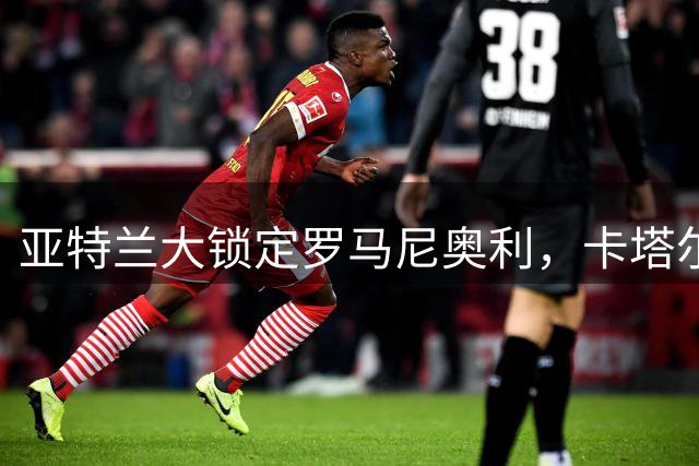 亚特兰大锁定罗马尼奥利，卡塔尔转会遇阻