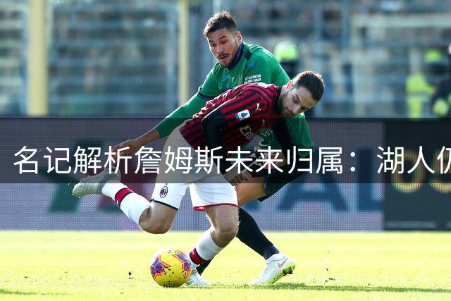 名记解析詹姆斯未来归属：湖人仍是理想选择