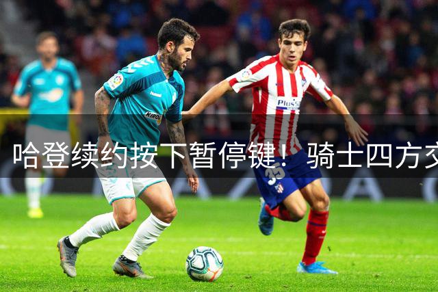 哈登续约按下暂停键！骑士四方交易暗藏玄机，争冠拼图值8000万？