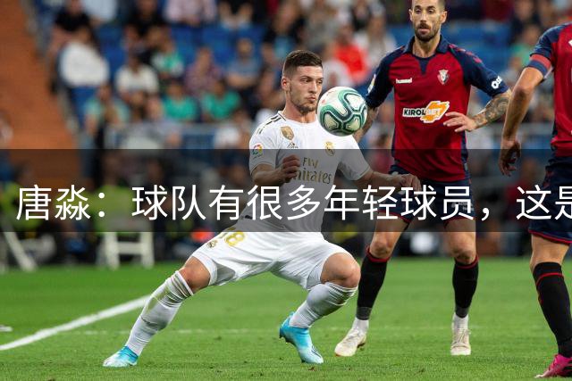 唐淼：球队有很多年轻球员，这是成长的代价
