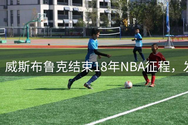威斯布鲁克结束18年NBA征程，发布告别视频致敬职业生涯