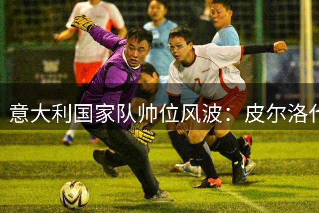 意大利国家队帅位风波：皮尔洛代言争议背后的权力博弈
