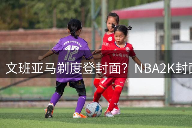 文班亚马剃度登封面？NBA2K封面新星引网友热议
