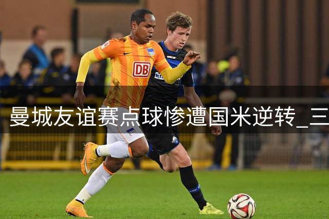 曼城友谊赛点球惨遭国米逆转 三大主力射失葬送胜局