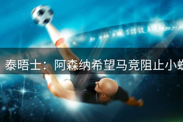 泰晤士：阿森纳希望马竞阻止小蜘蛛转会巴萨，以便说服他加盟