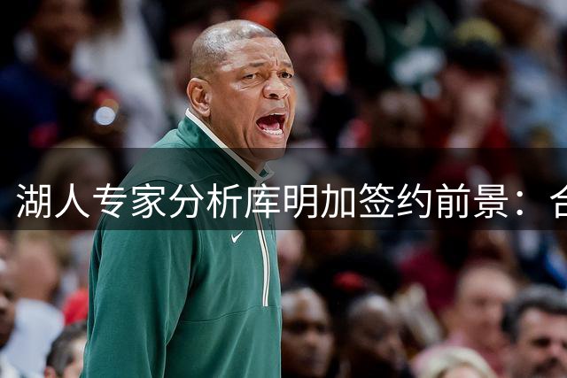 湖人专家分析库明加签约前景：合同要价过高或致无下家