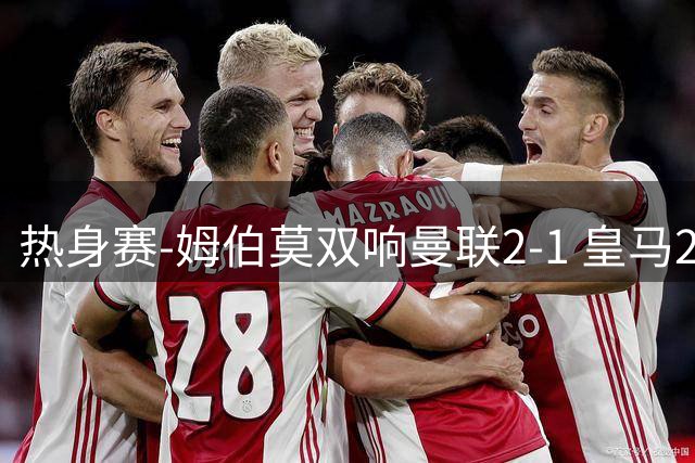 热身赛-姆伯莫双响曼联2-1 皇马2-2 道曼传射枪手4-1