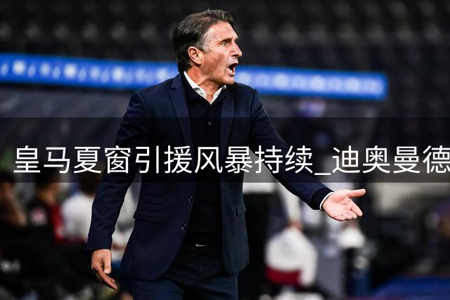 皇马夏窗引援风暴持续 迪奥曼德加盟引爆后续四笔重磅交易