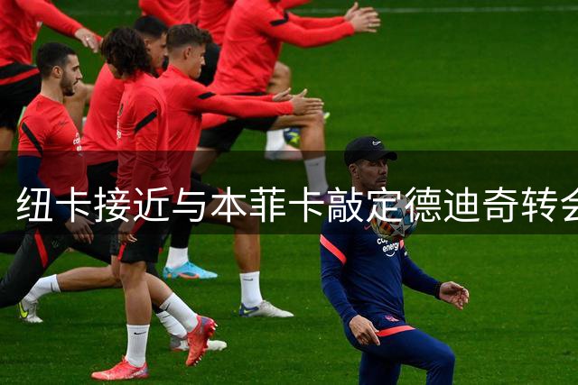 纽卡接近与本菲卡敲定德迪奇转会交易