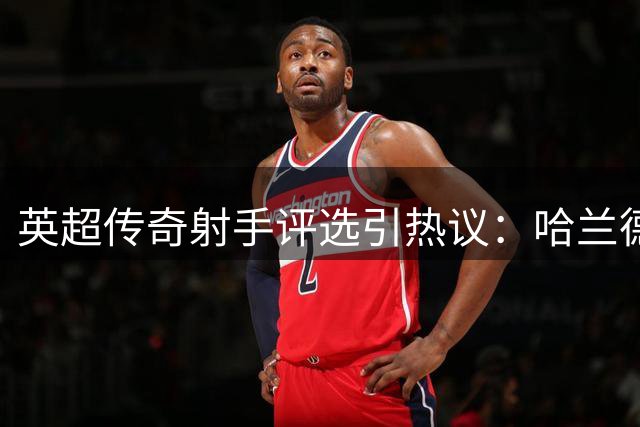 英超传奇射手评选引热议：哈兰德为何暂未跻身历史前十？