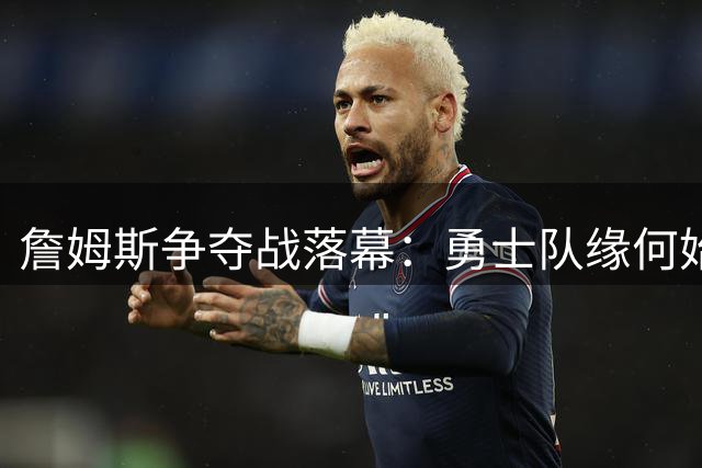 詹姆斯争夺战落幕：勇士队缘何始终未能如愿？