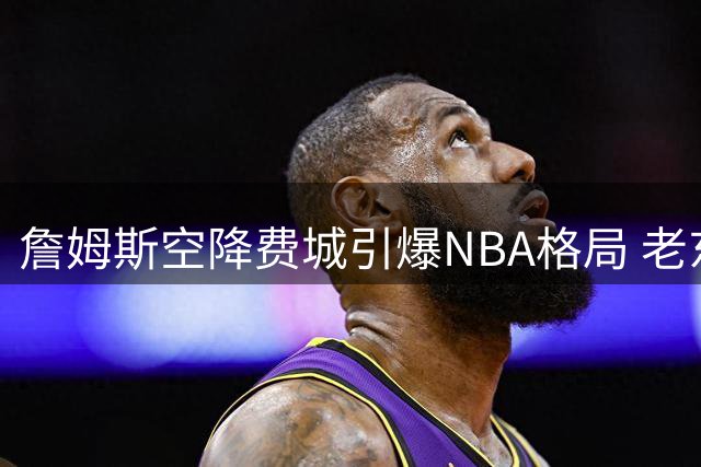 詹姆斯空降费城引爆NBA格局 老东家骑士热火紧急启动B计划