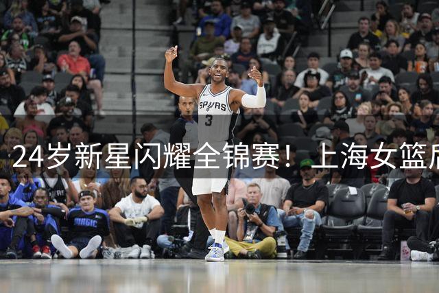 24岁新星闪耀全锦赛！上海女篮后卫伍湘琳场均21.3分领跑得分榜