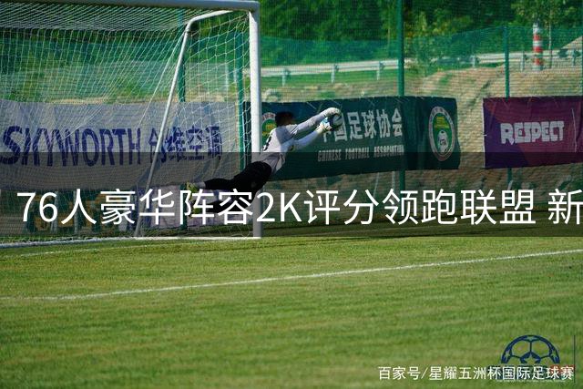 76人豪华阵容2K评分领跑联盟 新赛季夺冠前景几何？