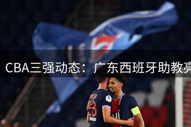 CBA三强动态：广东西班牙助教亮相 新疆管理层大换血 方硕转投宁波