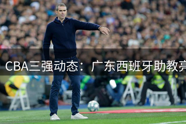 CBA三强动态：广东西班牙助教亮相 新疆管理层大换血 方硕转投宁波