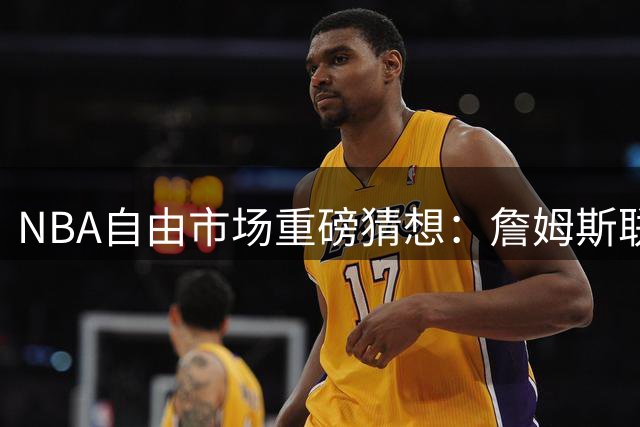 NBA自由市场重磅猜想：詹姆斯联手格林赴骑士 哈登或空降太阳