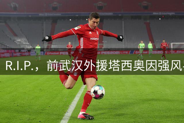 R.I.P.，前武汉外援塔西奥因强风导致墙体坍塌不幸离世，年仅41岁